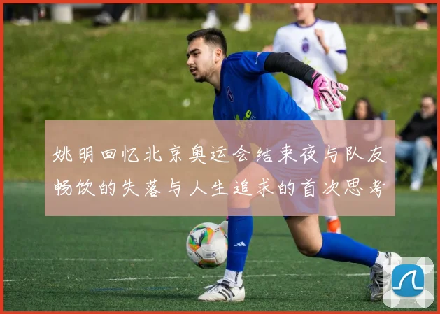 姚明回忆北京奥运会结束夜与队友畅饮的失落与人生追求的首次思考