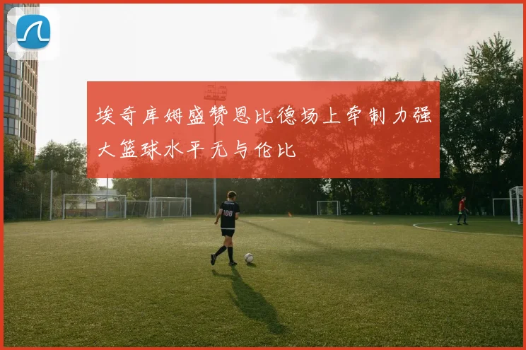 埃奇库姆盛赞恩比德场上牵制力强大篮球水平无与伦比