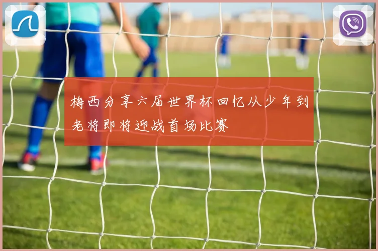 梅西分享六届世界杯回忆从少年到老将即将迎战首场比赛
