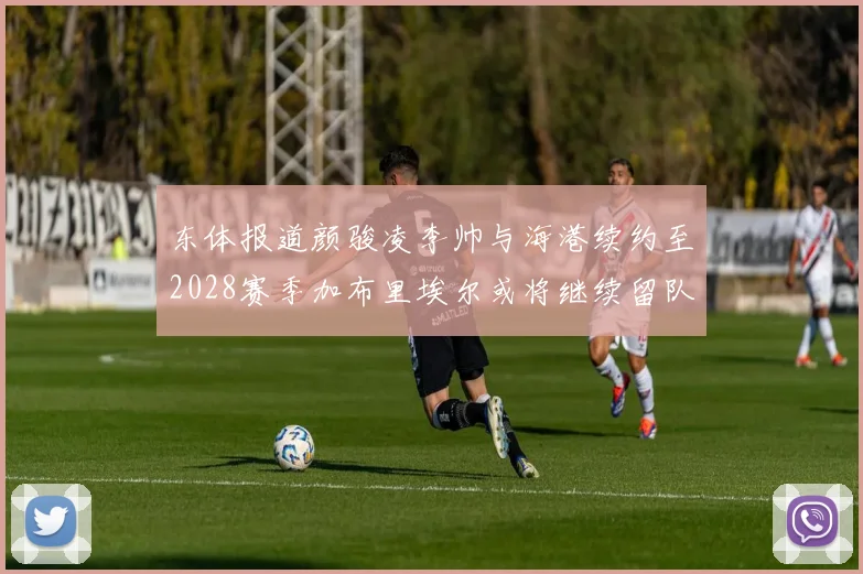 东体报道颜骏凌李帅与海港续约至2028赛季加布里埃尔或将继续留队
