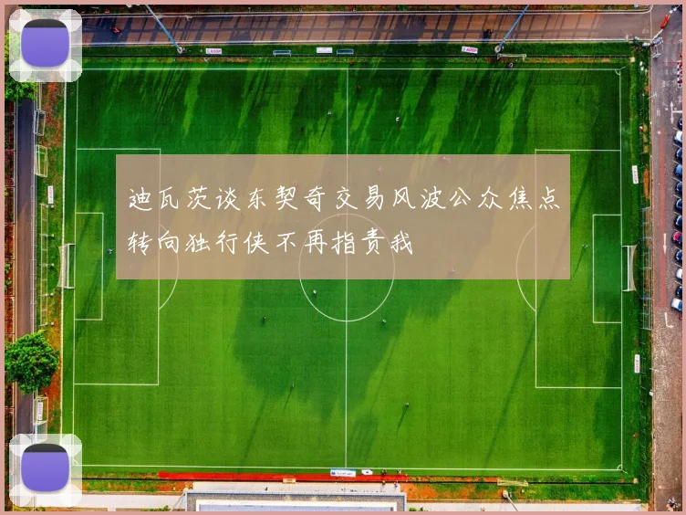 迪瓦茨谈东契奇交易风波公众焦点转向独行侠不再指责我
