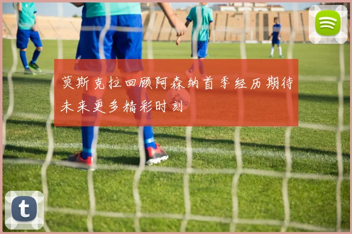 莫斯克拉回顾阿森纳首季经历期待未来更多精彩时刻