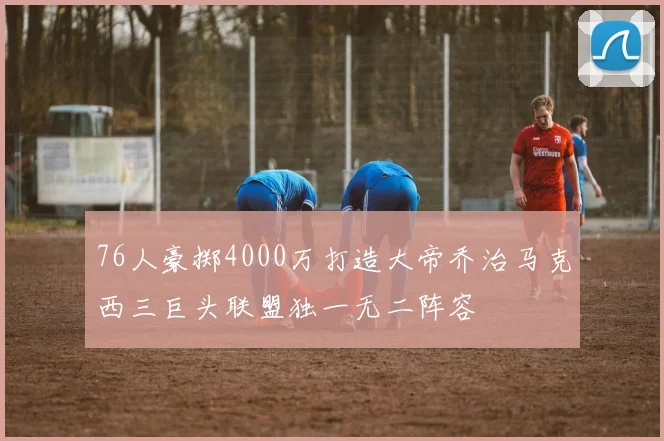 76人豪掷4000万打造大帝乔治马克西三巨头联盟独一无二阵容
