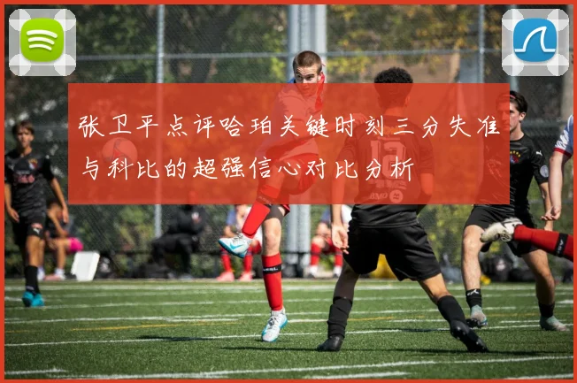 张卫平点评哈珀关键时刻三分失准与科比的超强信心对比分析