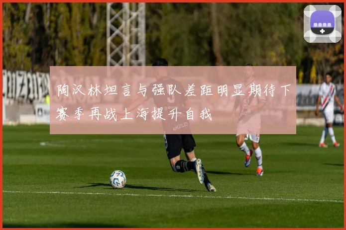 陶汉林坦言与强队差距明显期待下赛季再战上海提升自我