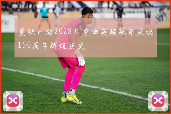 曼联计划2028年夺回英超冠军庆祝150周年辉煌历史
