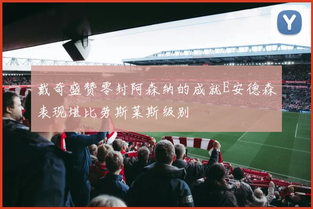 戴奇盛赞零封阿森纳的成就E安德森表现堪比劳斯莱斯级别