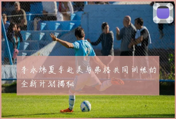 李永炜夏季赴美与弗格共同训练的全新计划揭秘