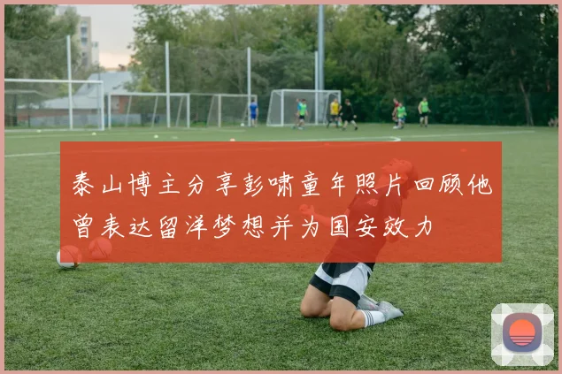 泰山博主分享彭啸童年照片回顾他曾表达留洋梦想并为国安效力