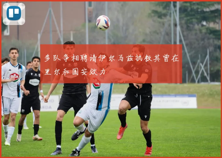 多队争相聘请伊尔马兹执教其曾在里尔和国安效力