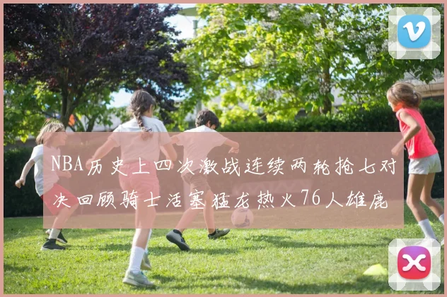 NBA历史上四次激战连续两轮抢七对决回顾骑士活塞猛龙热火76人雄鹿子弹马刺