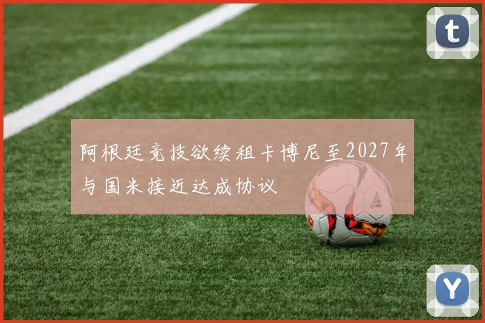 阿根廷竞技欲续租卡博尼至2027年与国米接近达成协议
