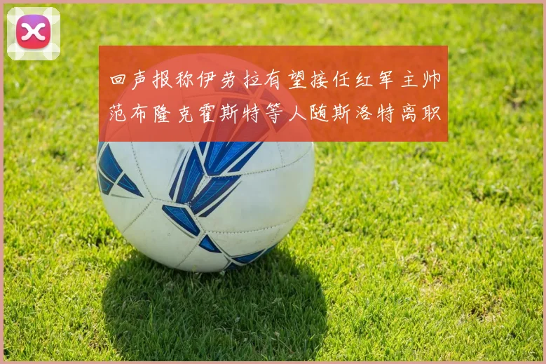 回声报称伊劳拉有望接任红军主帅范布隆克霍斯特等人随斯洛特离职