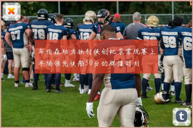 布伦森助力独行侠创纪录常规赛上半场领先快船50分的辉煌时刻