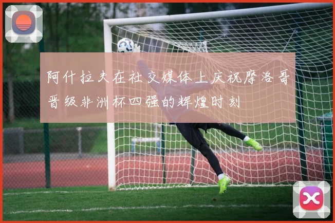 阿什拉夫在社交媒体上庆祝摩洛哥晋级非洲杯四强的辉煌时刻