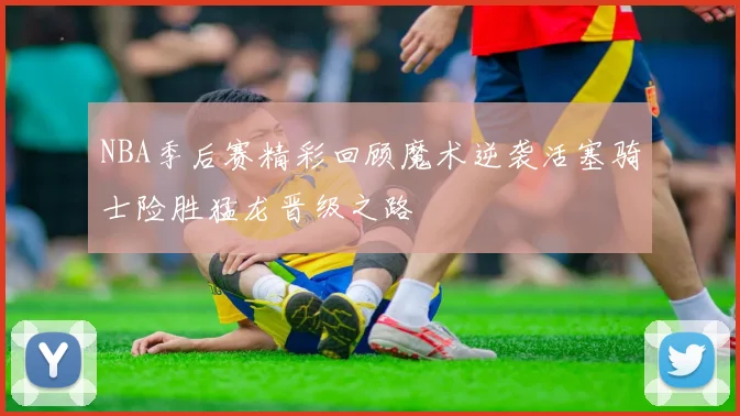 NBA季后赛精彩回顾魔术逆袭活塞骑士险胜猛龙晋级之路
