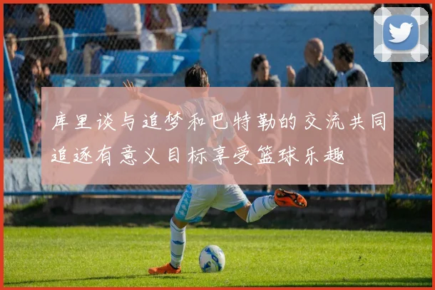 库里谈与追梦和巴特勒的交流共同追逐有意义目标享受篮球乐趣