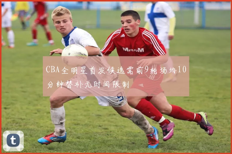 CBA全明星首发候选需前9轮场均10分钟替补无时间限制