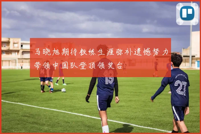 马晓旭期待教练生涯弥补遗憾努力带领中国队登顶领奖台