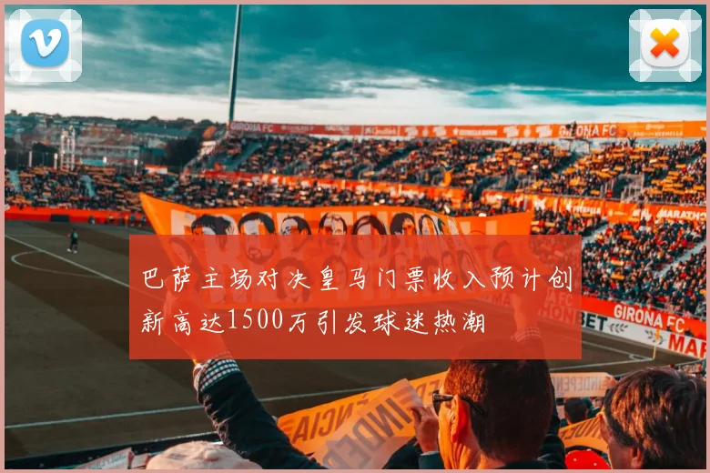 巴萨主场对决皇马门票收入预计创新高达1500万引发球迷热潮